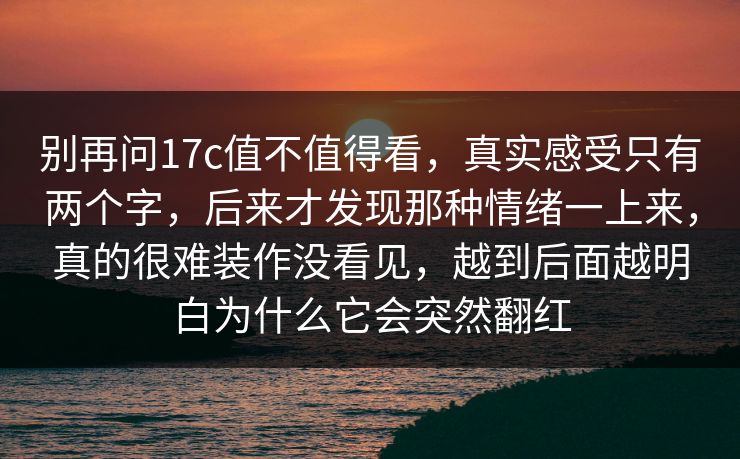 别再问17c值不值得看,真实感受只有两个字,后来才发现那种情绪一上来,真的很难装作没看见,越到后面越明白为什么它会突然翻红 别再问17c值不值得看,真实感受只有两个字,后来才发现那种情绪一上来,真的很难装作没看见,越到后面越明白为什么它会突然翻红