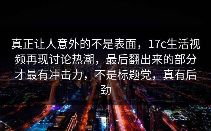 真正让人意外的不是表面，17c生活视频再现讨论热潮，最后翻出来的部分才最有冲击力，不是标题党，真有后劲