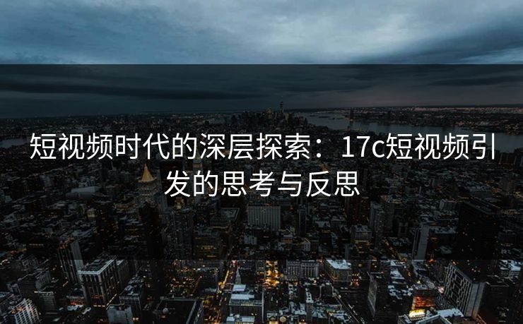 短视频时代的深层探索：17c短视频引发的思考与反思