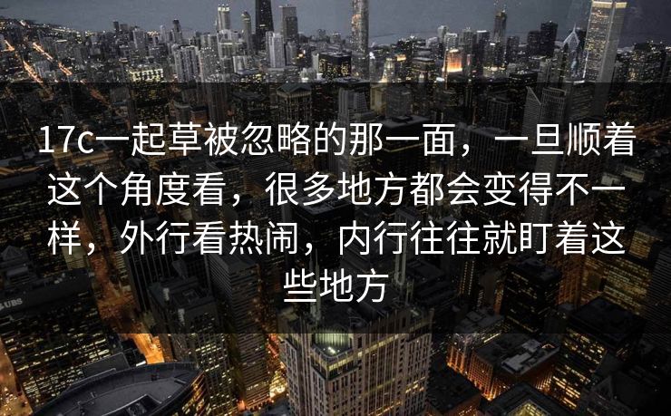 17c一起草被忽略的那一面，一旦顺着这个角度看，很多地方都会变得不一样，外行看热闹，内行往往就盯着这些地方