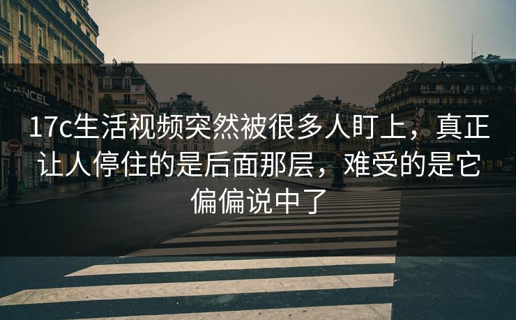 17c生活视频突然被很多人盯上，真正让人停住的是后面那层，难受的是它偏偏说中了