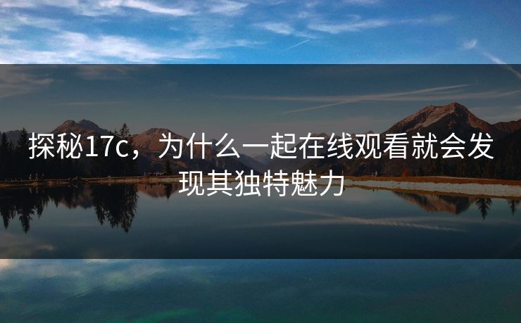 探秘17c,为什么一起在线观看就会发现其独特魅力 探秘17c,为什么一起在线观看就会发现其独特魅力