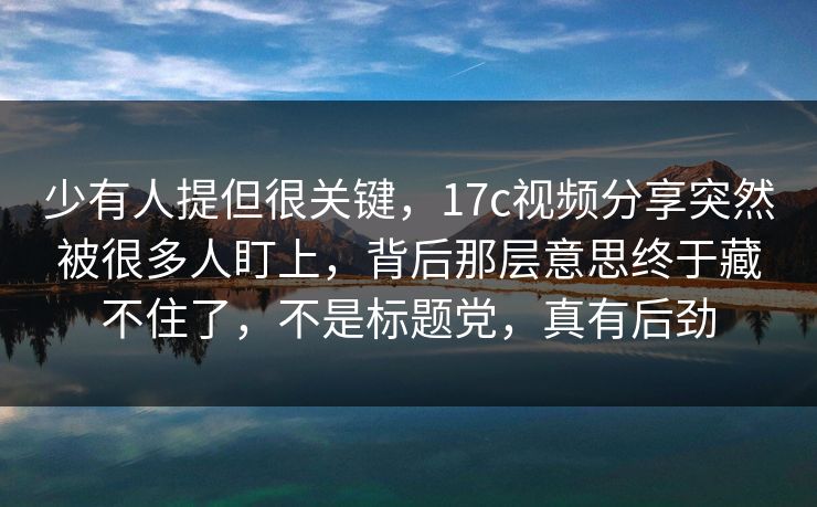 少有人提但很关键,17c视频分享突然被很多人盯上,背后那层意思终于藏不住了,不是标题党,真有后劲 少有人提但很关键,17c视频分享突然被很多人盯上,背后那层意思终于藏不住了,不是标题党,真有后劲