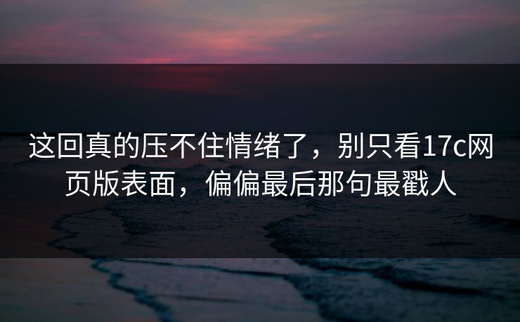这回真的压不住情绪了，别只看17c网页版表面，偏偏最后那句最戳人