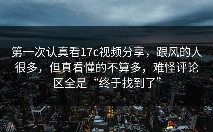 第一次认真看17c视频分享，跟风的人很多，但真看懂的不算多，难怪评论区全是“终于找到了”