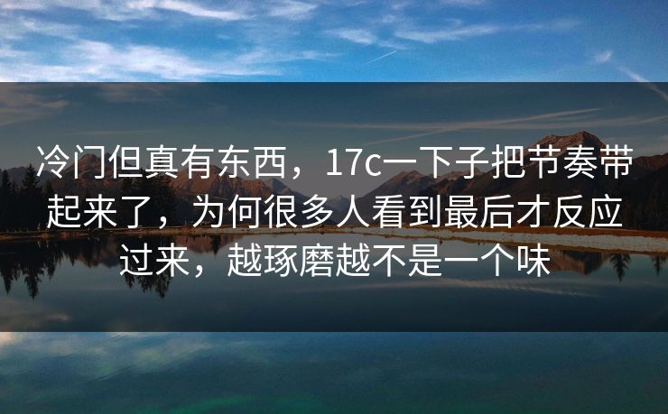 冷门但真有东西,17c一下子把节奏带起来了,为何很多人看到最后才反应过来,越琢磨越不是一个味 冷门但真有东西,17c一下子把节奏带起来了,为何很多人看到最后才反应过来,越琢磨越不是一个味