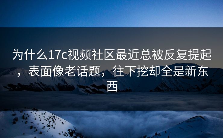 为什么17c视频社区最近总被反复提起，表面像老话题，往下挖却全是新东西