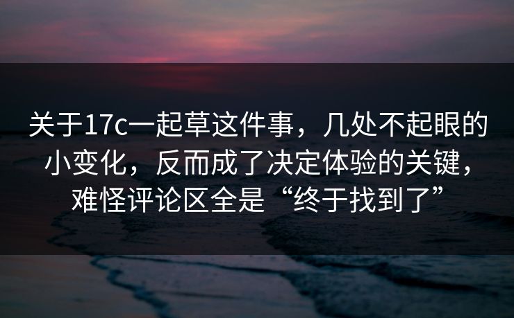 关于17c一起草这件事，几处不起眼的小变化，反而成了决定体验的关键，难怪评论区全是“终于找到了”