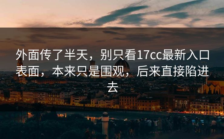 外面传了半天，别只看17cc最新入口表面，本来只是围观，后来直接陷进去