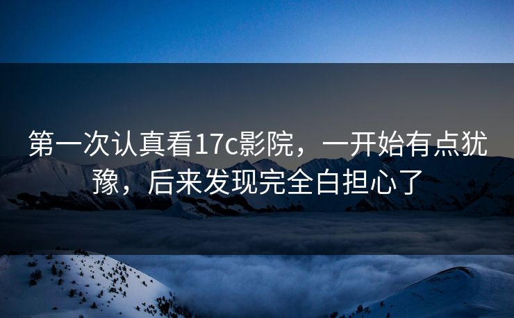 第一次认真看17c影院，一开始有点犹豫，后来发现完全白担心了