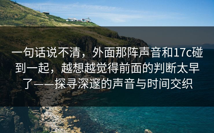 一句话说不清，外面那阵声音和17c碰到一起，越想越觉得前面的判断太早了——探寻深邃的声音与时间交织