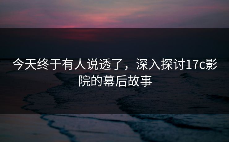 今天终于有人说透了，深入探讨17c影院的幕后故事