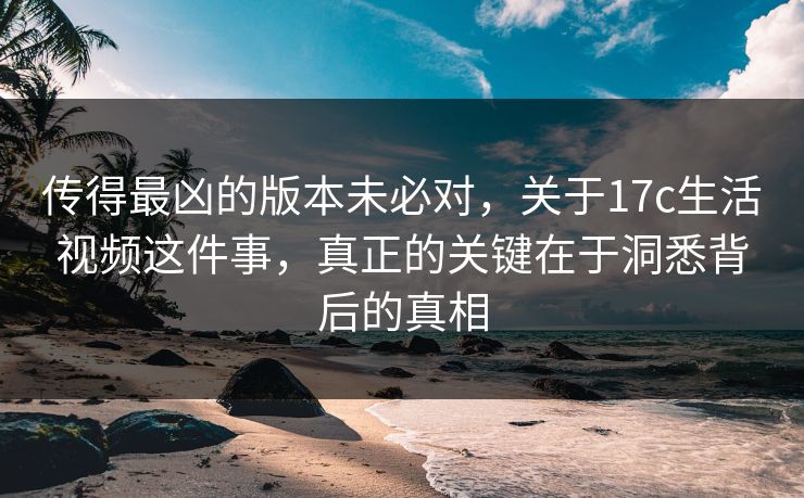 传得最凶的版本未必对,关于17c生活视频这件事,真正的关键在于洞悉背后的真相 传得最凶的版本未必对,关于17c生活视频这件事,真正的关键在于洞悉背后的真相