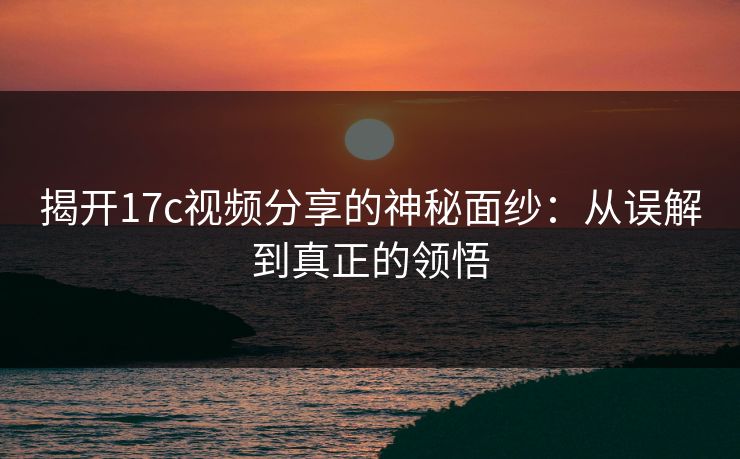 揭开17c视频分享的神秘面纱：从误解到真正的领悟
