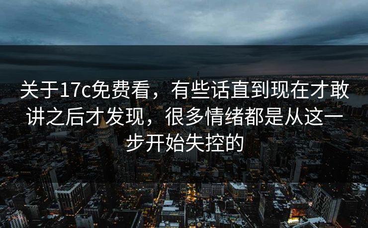关于17c免费看,有些话直到现在才敢讲之后才发现,很多情绪都是从这一步开始失控的 关于17c免费看,有些话直到现在才敢讲之后才发现,很多情绪都是从这一步开始失控的