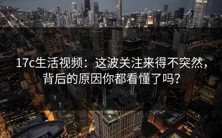 17c生活视频：这波关注来得不突然，背后的原因你都看懂了吗？