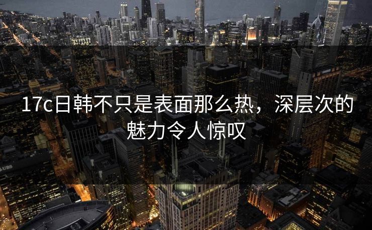 17c日韩不只是表面那么热,深层次的魅力令人惊叹 17c日韩不只是表面那么热,深层次的魅力令人惊叹