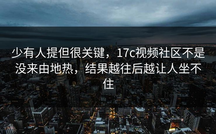 少有人提但很关键，17c视频社区不是没来由地热，结果越往后越让人坐不住