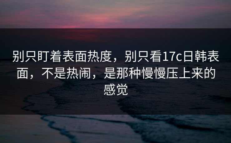 别只盯着表面热度，别只看17c日韩表面，不是热闹，是那种慢慢压上来的感觉
