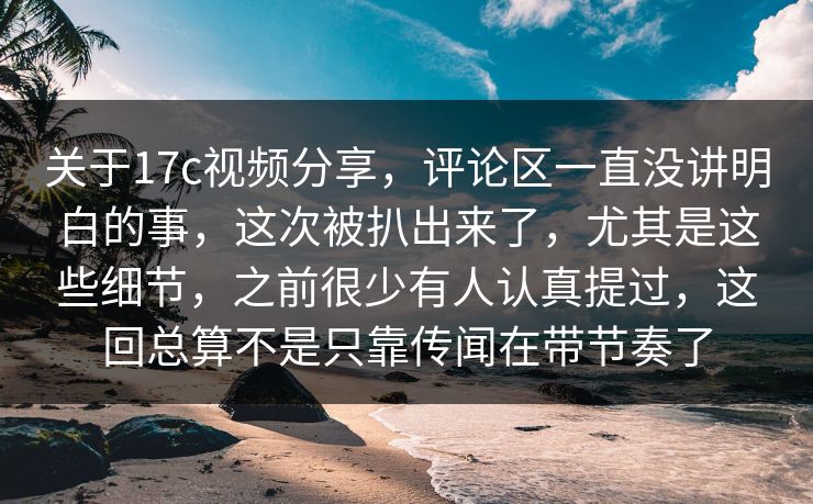 关于17c视频分享，评论区一直没讲明白的事，这次被扒出来了，尤其是这些细节，之前很少有人认真提过，这回总算不是只靠传闻在带节奏了
