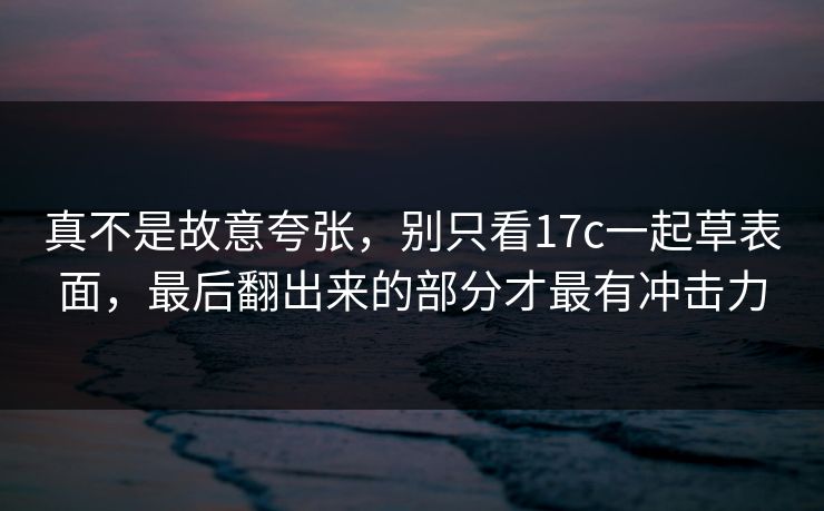 真不是故意夸张,别只看17c一起草表面,最后翻出来的部分才最有冲击力 真不是故意夸张,别只看17c一起草表面,最后翻出来的部分才最有冲击力