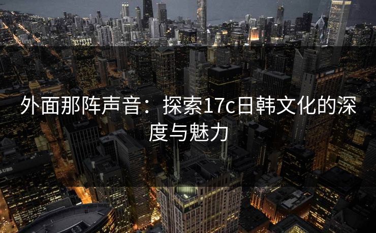 外面那阵声音：探索17c日韩文化的深度与魅力
