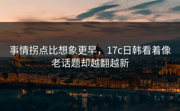 事情拐点比想象更早，17c日韩看着像老话题却越翻越新