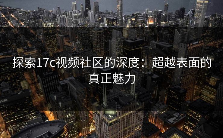 探索17c视频社区的深度：超越表面的真正魅力