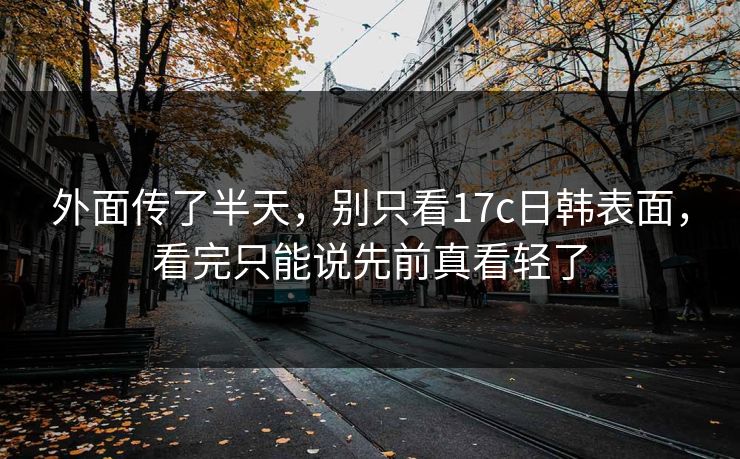 外面传了半天,别只看17c日韩表面,看完只能说先前真看轻了 外面传了半天,别只看17c日韩表面,看完只能说先前真看轻了