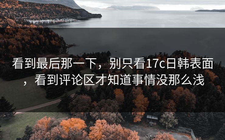 看到最后那一下,别只看17c日韩表面,看到评论区才知道事情没那么浅 看到最后那一下,别只看17c日韩表面,看到评论区才知道事情没那么浅