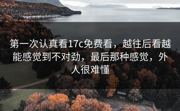 第一次认真看17c免费看,越往后看越能感觉到不对劲,最后那种感觉,外人很难懂 第一次认真看17c免费看,越往后看越能感觉到不对劲,最后那种感觉,外人很难懂