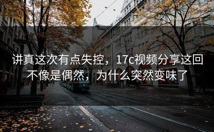 讲真这次有点失控，17c视频分享这回不像是偶然，为什么突然变味了