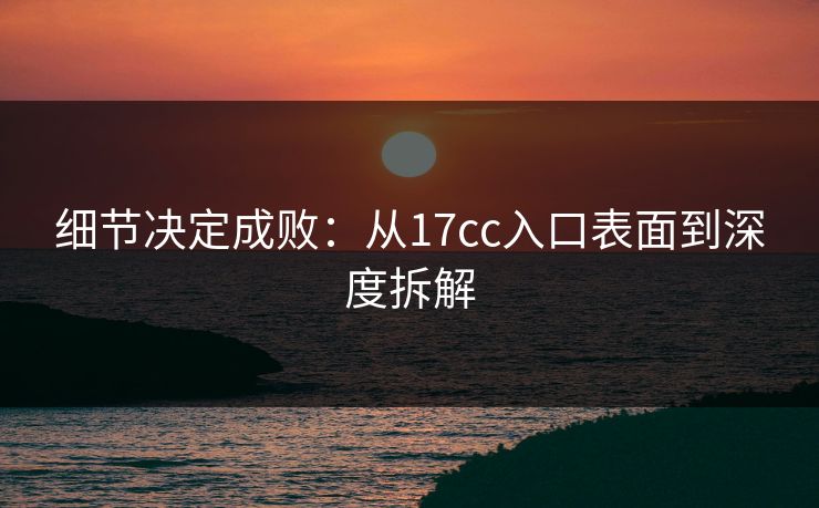细节决定成败：从17cc入口表面到深度拆解