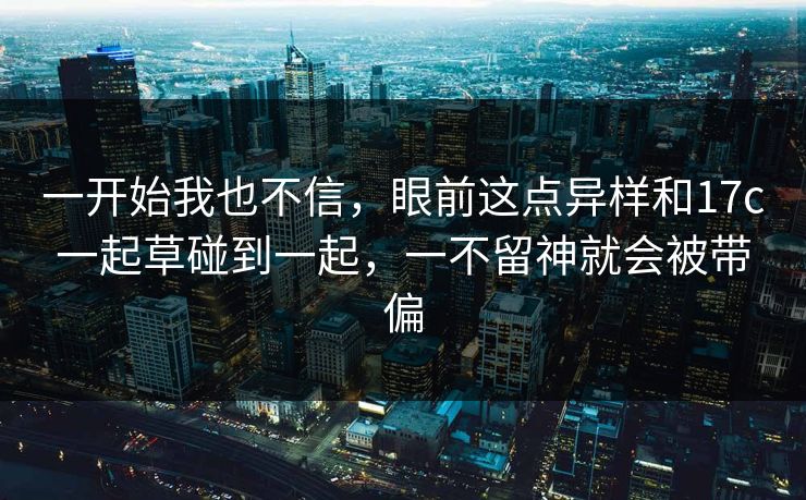 一开始我也不信，眼前这点异样和17c一起草碰到一起，一不留神就会被带偏