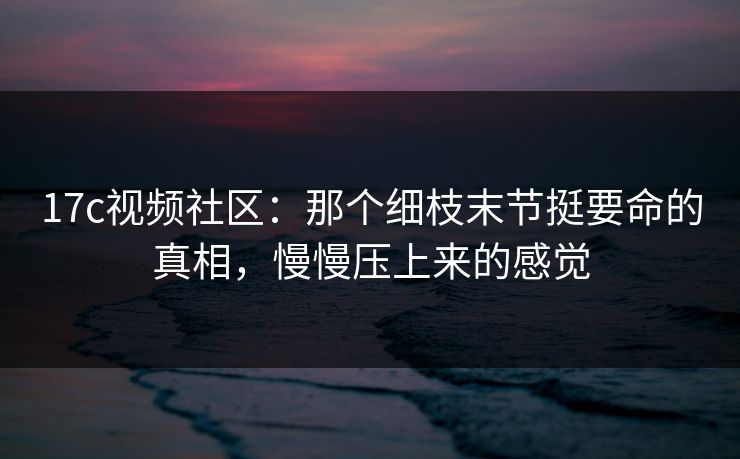 17c视频社区：那个细枝末节挺要命的真相，慢慢压上来的感觉
