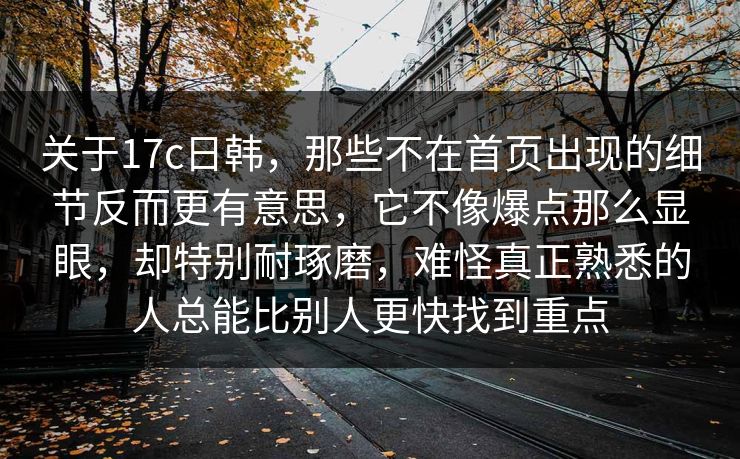 关于17c日韩，那些不在首页出现的细节反而更有意思，它不像爆点那么显眼，却特别耐琢磨，难怪真正熟悉的人总能比别人更快找到重点