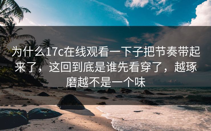 为什么17c在线观看一下子把节奏带起来了,这回到底是谁先看穿了,越琢磨越不是一个味 为什么17c在线观看一下子把节奏带起来了,这回到底是谁先看穿了,越琢磨越不是一个味