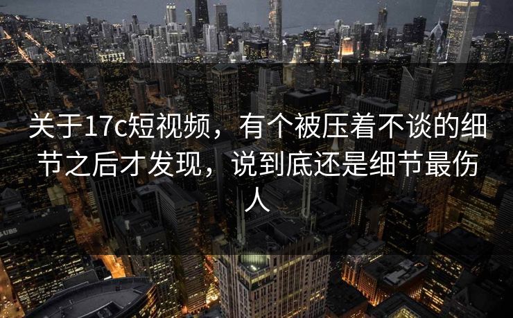 关于17c短视频，有个被压着不谈的细节之后才发现，说到底还是细节最伤人