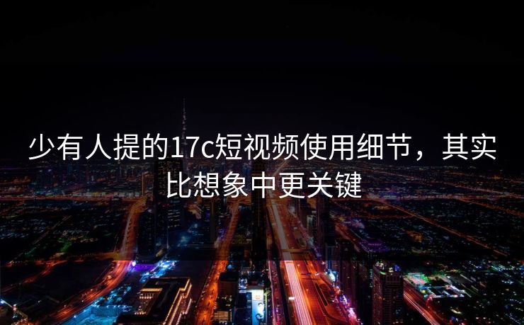 少有人提的17c短视频使用细节，其实比想象中更关键