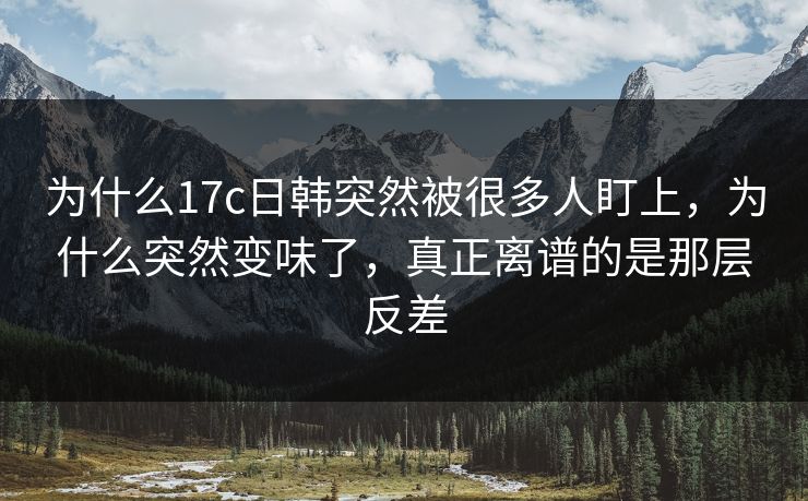 为什么17c日韩突然被很多人盯上，为什么突然变味了，真正离谱的是那层反差