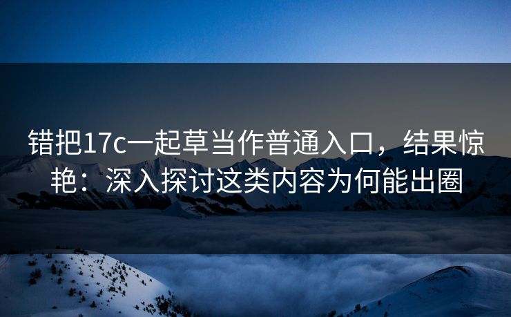 错把17c一起草当作普通入口，结果惊艳：深入探讨这类内容为何能出圈