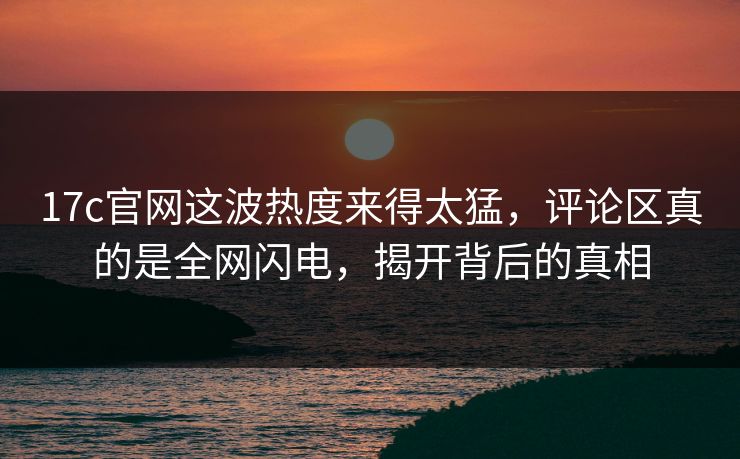 17c官网这波热度来得太猛,评论区真的是全网闪电,揭开背后的真相 17c官网这波热度来得太猛,评论区真的是全网闪电,揭开背后的真相