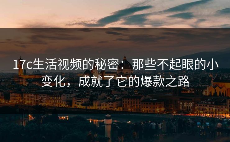 17c生活视频的秘密：那些不起眼的小变化，成就了它的爆款之路