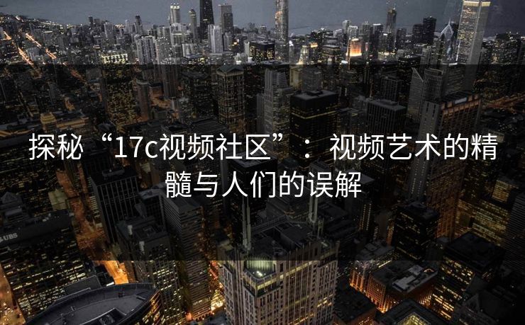 探秘“17c视频社区”：视频艺术的精髓与人们的误解