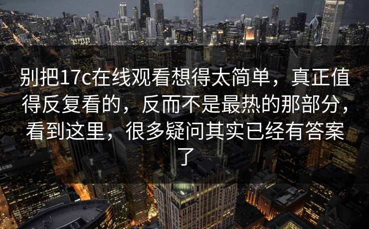 别把17c在线观看想得太简单,真正值得反复看的,反而不是最热的那部分,看到这里,很多疑问其实已经有答案了 别把17c在线观看想得太简单,真正值得反复看的,反而不是最热的那部分,看到这里,很多疑问其实已经有答案了
