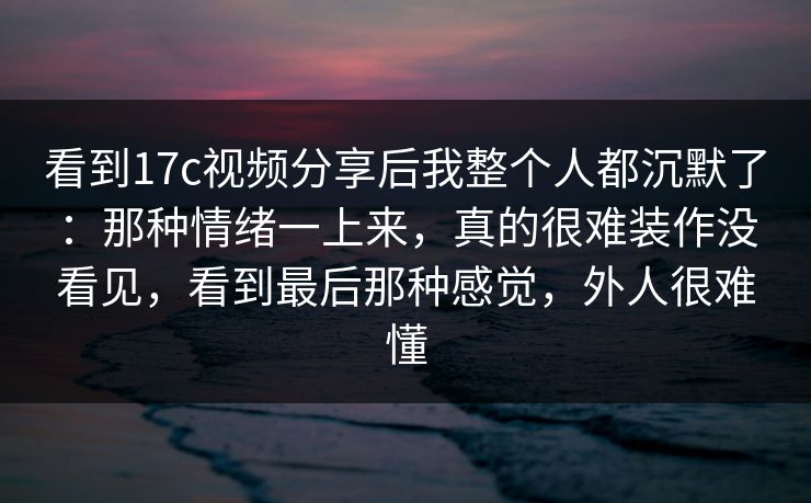 看到17c视频分享后我整个人都沉默了：那种情绪一上来，真的很难装作没看见，看到最后那种感觉，外人很难懂