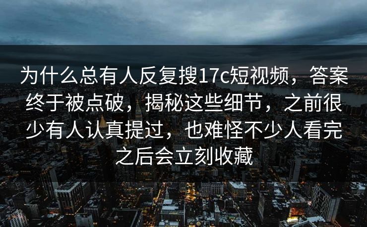 为什么总有人反复搜17c短视频,答案终于被点破,揭秘这些细节,之前很少有人认真提过,也难怪不少人看完之后会立刻收藏 为什么总有人反复搜17c短视频,答案终于被点破,揭秘这些细节,之前很少有人认真提过,也难怪不少人看完之后会立刻收藏