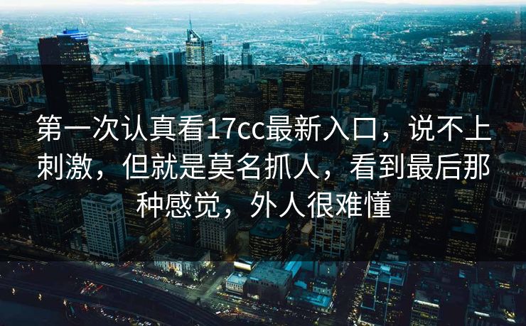 第一次认真看17cc最新入口，说不上刺激，但就是莫名抓人，看到最后那种感觉，外人很难懂