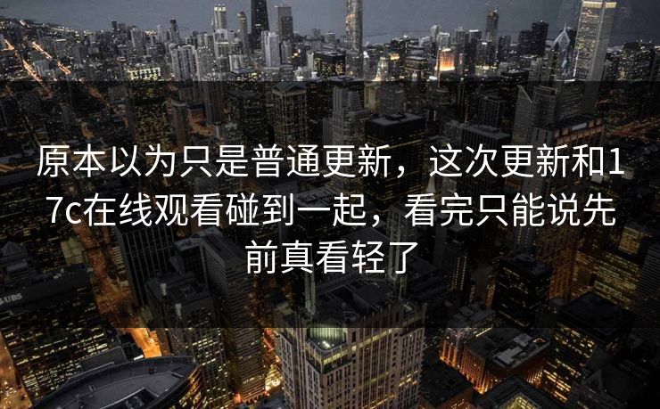 原本以为只是普通更新，这次更新和17c在线观看碰到一起，看完只能说先前真看轻了