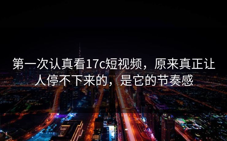 第一次认真看17c短视频，原来真正让人停不下来的，是它的节奏感